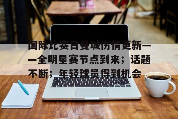 体育直播-包含国际比赛日曼城伤情更新——全明星赛节点到来；话题不断；年轻球员得到机会的词条